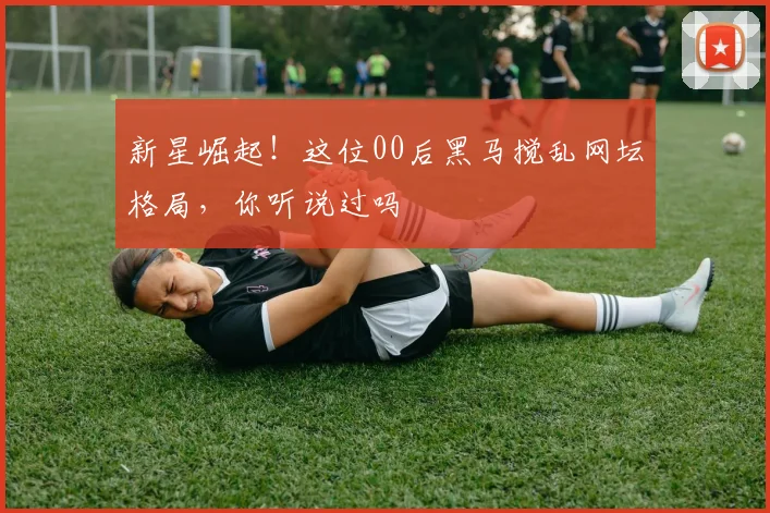 新星崛起!这位00后黑马搅乱网坛格局,你听说过吗