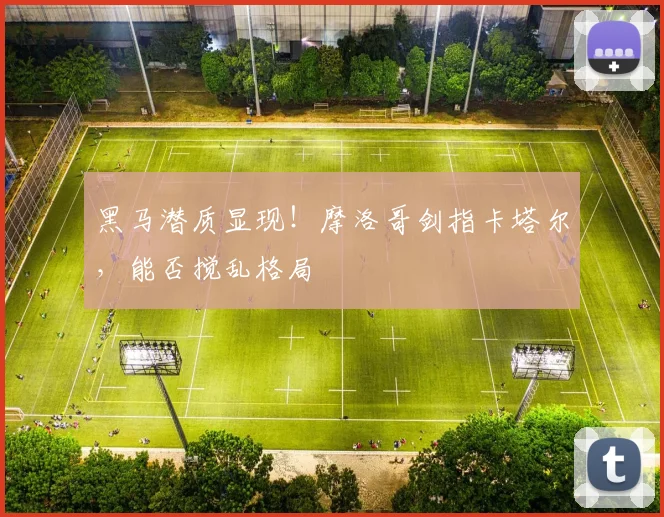 黑马潜质显现!摩洛哥剑指卡塔尔,能否搅乱格局