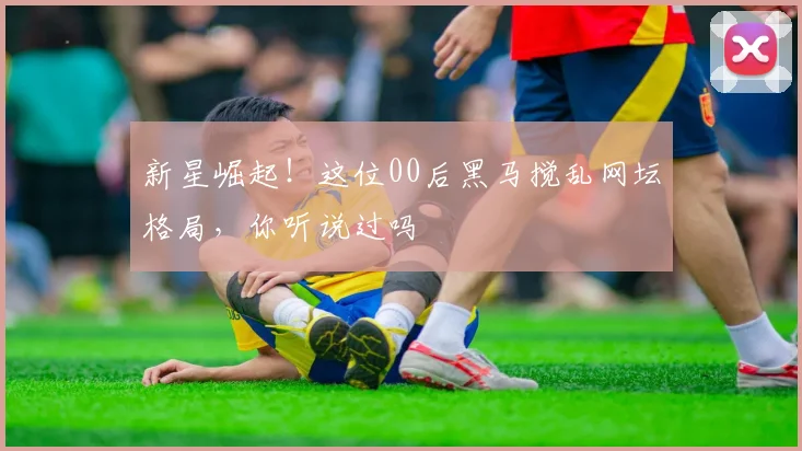 新星崛起!这位00后黑马搅乱网坛格局,你听说过吗