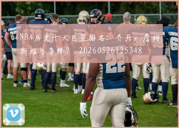 NBA历史十大巨星排名：乔丹、詹姆斯谁与争锋？_20260526125348