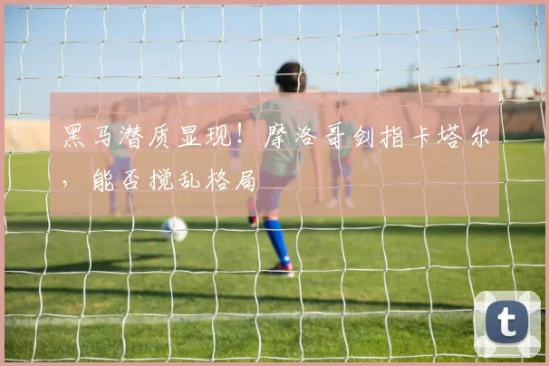 黑马潜质显现!摩洛哥剑指卡塔尔,能否搅乱格局